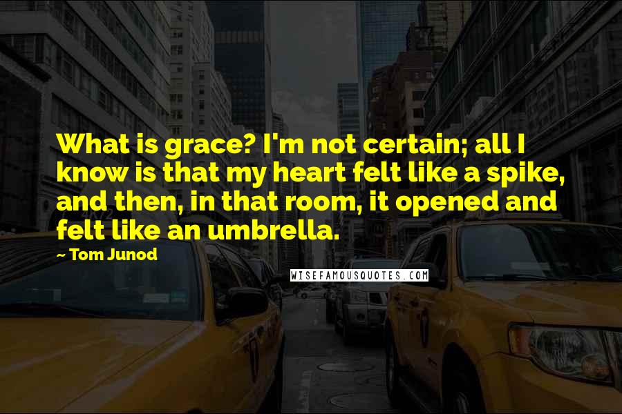 Tom Junod Quotes: What is grace? I'm not certain; all I know is that my heart felt like a spike, and then, in that room, it opened and felt like an umbrella.