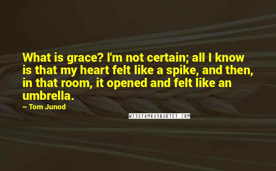 Tom Junod Quotes: What is grace? I'm not certain; all I know is that my heart felt like a spike, and then, in that room, it opened and felt like an umbrella.