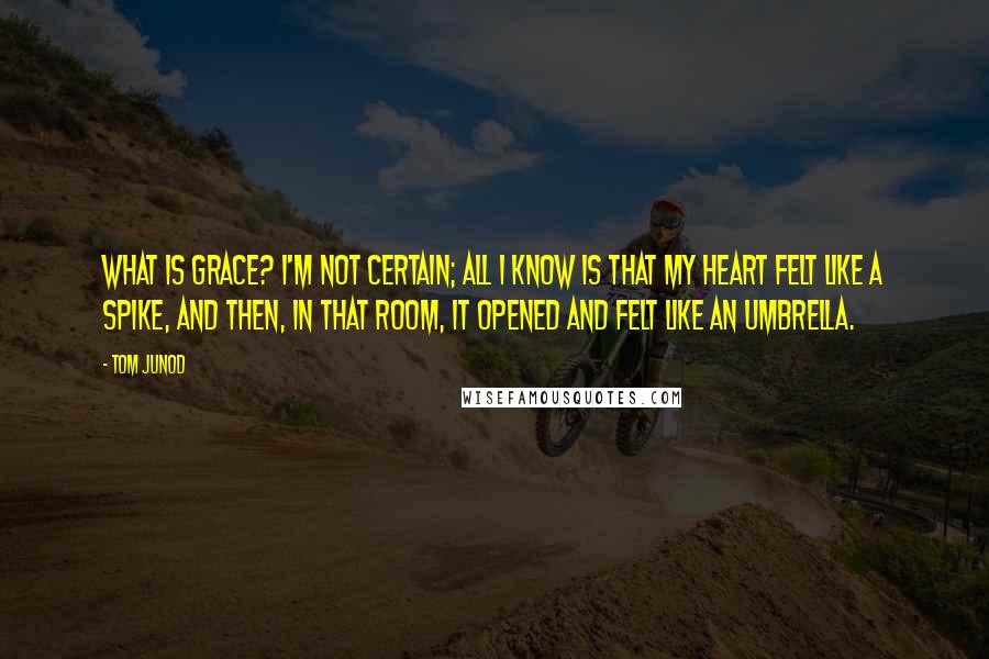 Tom Junod Quotes: What is grace? I'm not certain; all I know is that my heart felt like a spike, and then, in that room, it opened and felt like an umbrella.