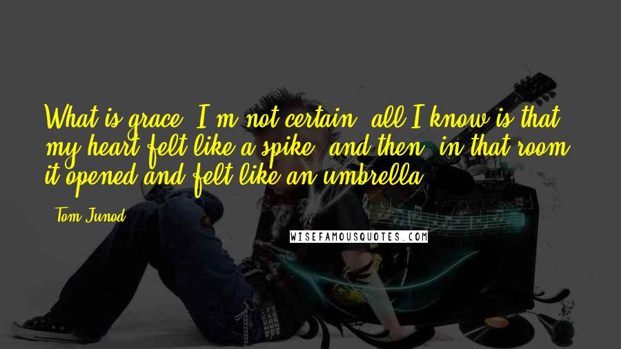 Tom Junod Quotes: What is grace? I'm not certain; all I know is that my heart felt like a spike, and then, in that room, it opened and felt like an umbrella.