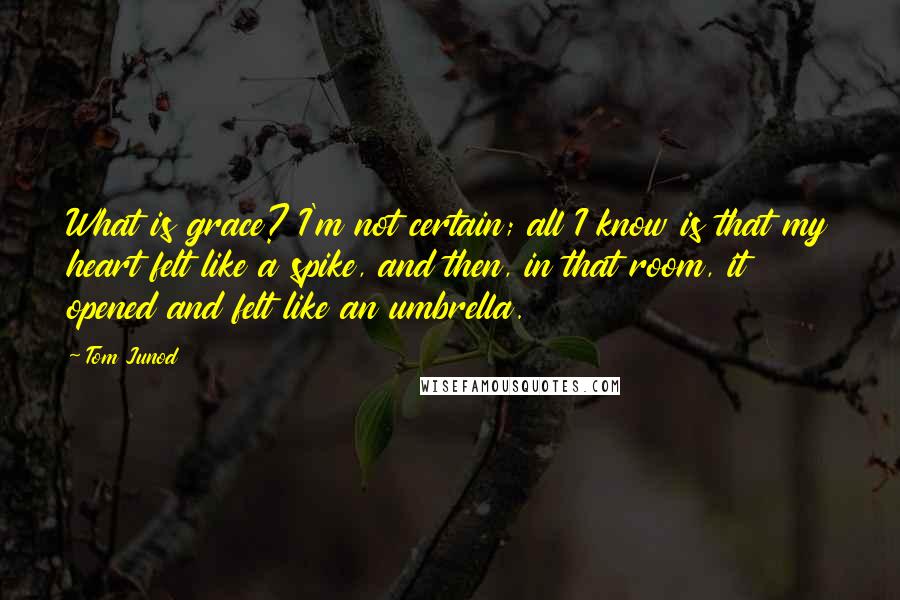 Tom Junod Quotes: What is grace? I'm not certain; all I know is that my heart felt like a spike, and then, in that room, it opened and felt like an umbrella.