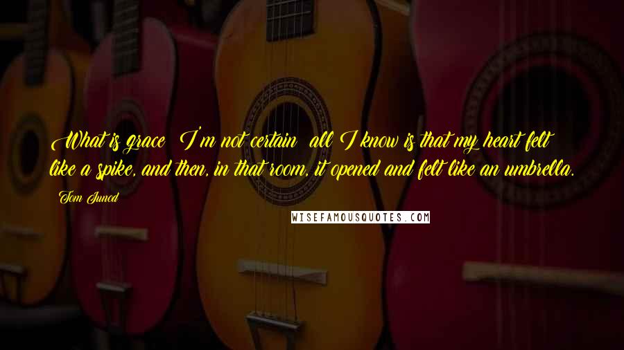 Tom Junod Quotes: What is grace? I'm not certain; all I know is that my heart felt like a spike, and then, in that room, it opened and felt like an umbrella.