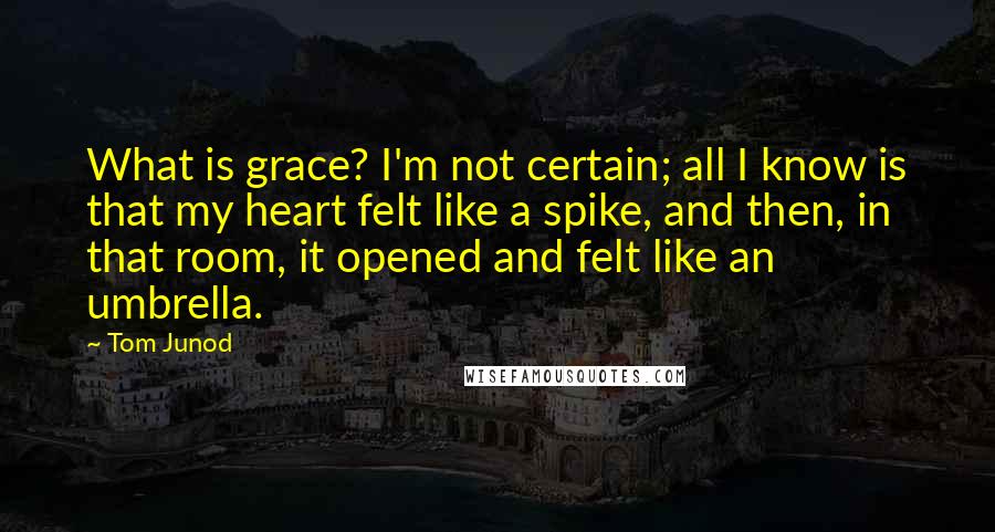 Tom Junod Quotes: What is grace? I'm not certain; all I know is that my heart felt like a spike, and then, in that room, it opened and felt like an umbrella.