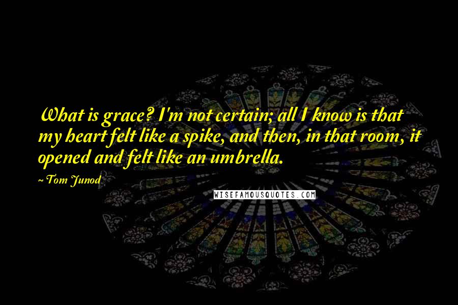 Tom Junod Quotes: What is grace? I'm not certain; all I know is that my heart felt like a spike, and then, in that room, it opened and felt like an umbrella.