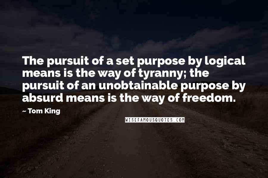 Tom King Quotes: The pursuit of a set purpose by logical means is the way of tyranny; the pursuit of an unobtainable purpose by absurd means is the way of freedom.
