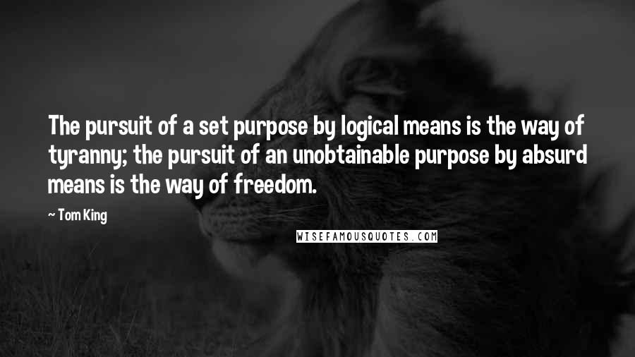 Tom King Quotes: The pursuit of a set purpose by logical means is the way of tyranny; the pursuit of an unobtainable purpose by absurd means is the way of freedom.