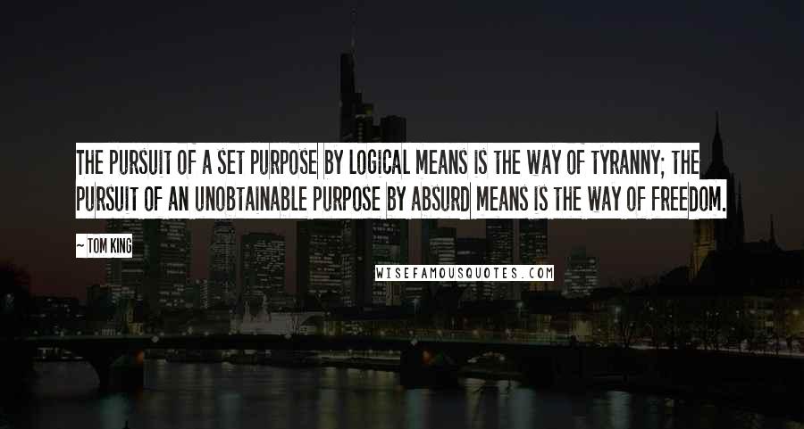 Tom King Quotes: The pursuit of a set purpose by logical means is the way of tyranny; the pursuit of an unobtainable purpose by absurd means is the way of freedom.