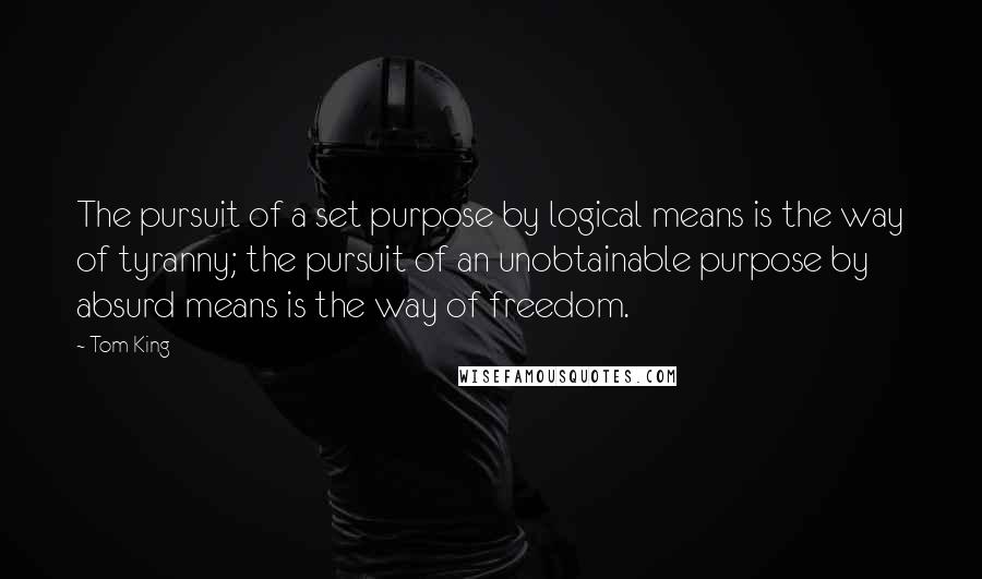 Tom King Quotes: The pursuit of a set purpose by logical means is the way of tyranny; the pursuit of an unobtainable purpose by absurd means is the way of freedom.
