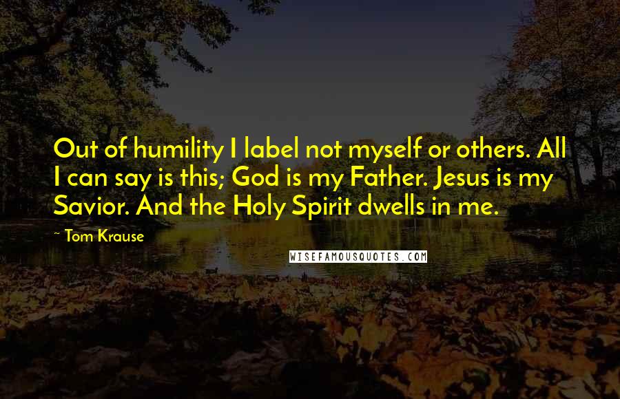 Tom Krause Quotes: Out of humility I label not myself or others. All I can say is this; God is my Father. Jesus is my Savior. And the Holy Spirit dwells in me.