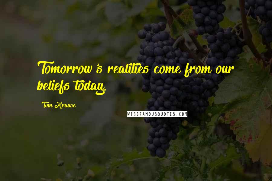 Tom Krause Quotes: Tomorrow's realities come from our beliefs today.