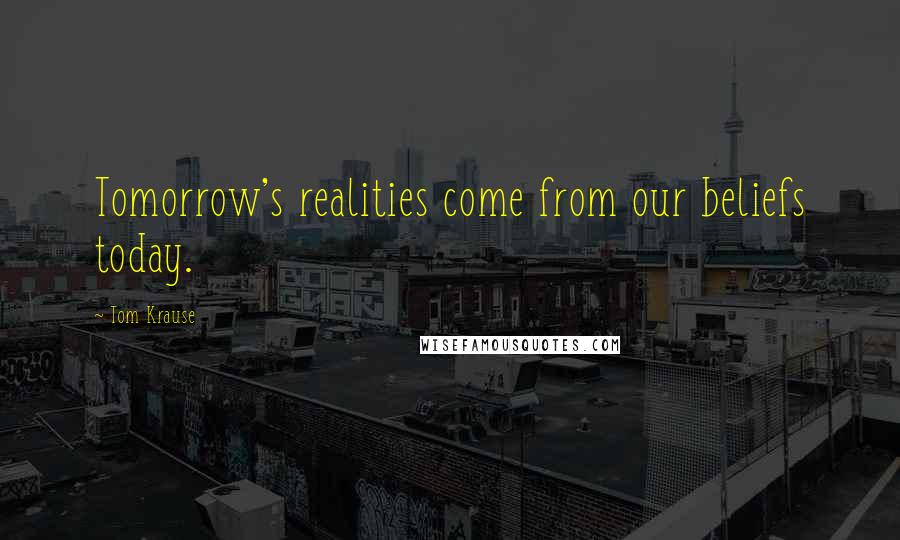 Tom Krause Quotes: Tomorrow's realities come from our beliefs today.