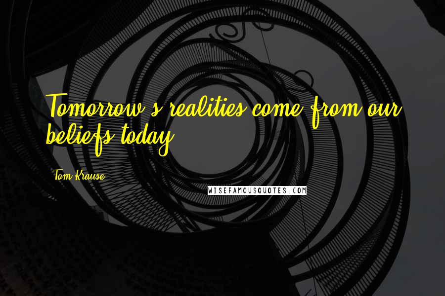 Tom Krause Quotes: Tomorrow's realities come from our beliefs today.