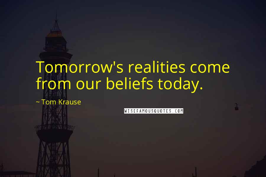 Tom Krause Quotes: Tomorrow's realities come from our beliefs today.