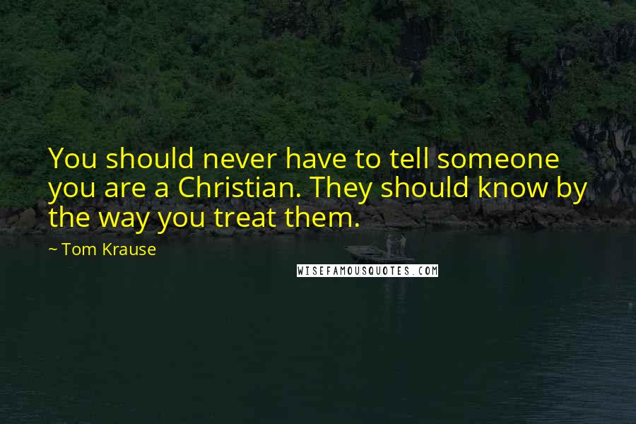 Tom Krause Quotes: You should never have to tell someone you are a Christian. They should know by the way you treat them.