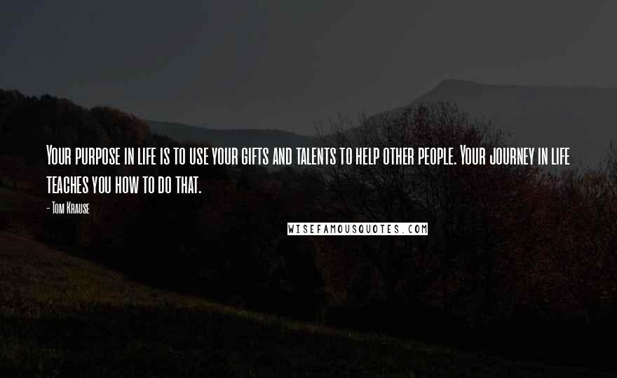 Tom Krause Quotes: Your purpose in life is to use your gifts and talents to help other people. Your journey in life teaches you how to do that.