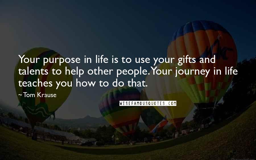 Tom Krause Quotes: Your purpose in life is to use your gifts and talents to help other people. Your journey in life teaches you how to do that.