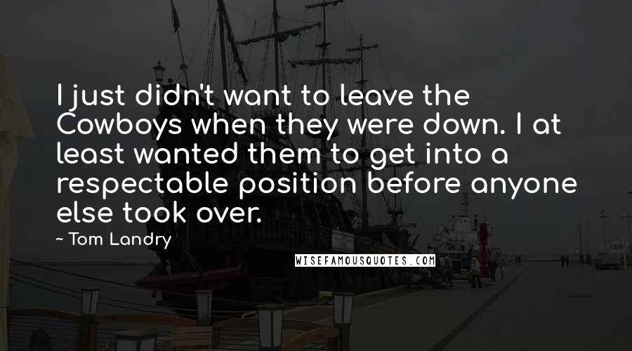 Tom Landry Quotes: I just didn't want to leave the Cowboys when they were down. I at least wanted them to get into a respectable position before anyone else took over.