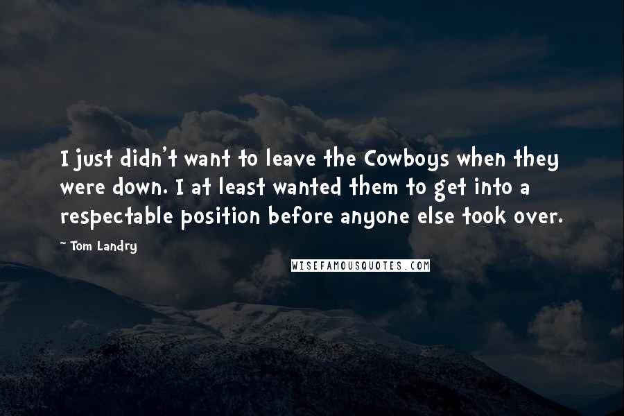 Tom Landry Quotes: I just didn't want to leave the Cowboys when they were down. I at least wanted them to get into a respectable position before anyone else took over.