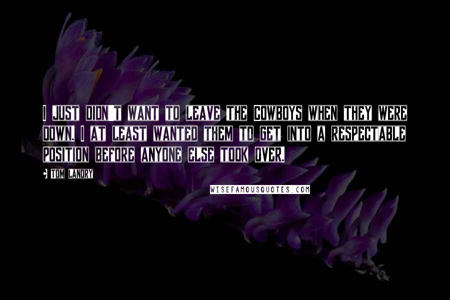 Tom Landry Quotes: I just didn't want to leave the Cowboys when they were down. I at least wanted them to get into a respectable position before anyone else took over.