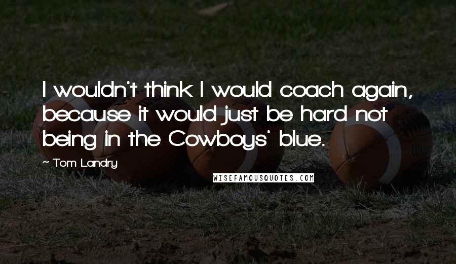 Tom Landry Quotes: I wouldn't think I would coach again, because it would just be hard not being in the Cowboys' blue.