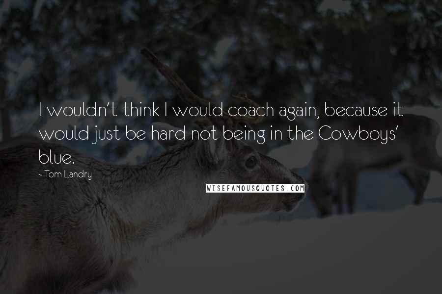 Tom Landry Quotes: I wouldn't think I would coach again, because it would just be hard not being in the Cowboys' blue.
