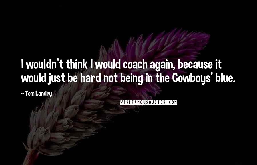 Tom Landry Quotes: I wouldn't think I would coach again, because it would just be hard not being in the Cowboys' blue.