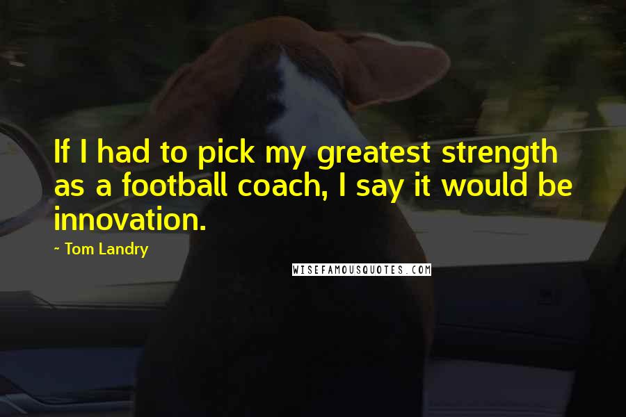 Tom Landry Quotes: If I had to pick my greatest strength as a football coach, I say it would be innovation.