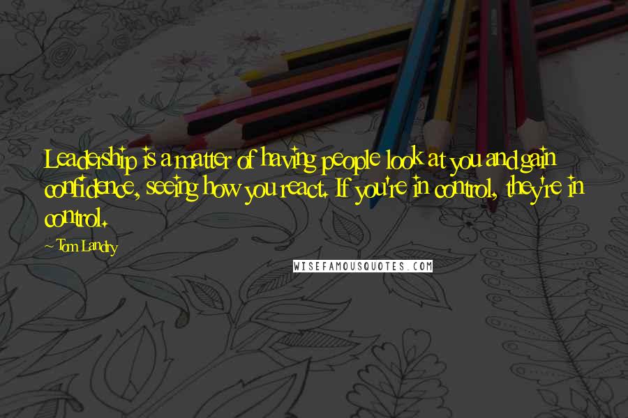 Tom Landry Quotes: Leadership is a matter of having people look at you and gain confidence, seeing how you react. If you're in control, they're in control.