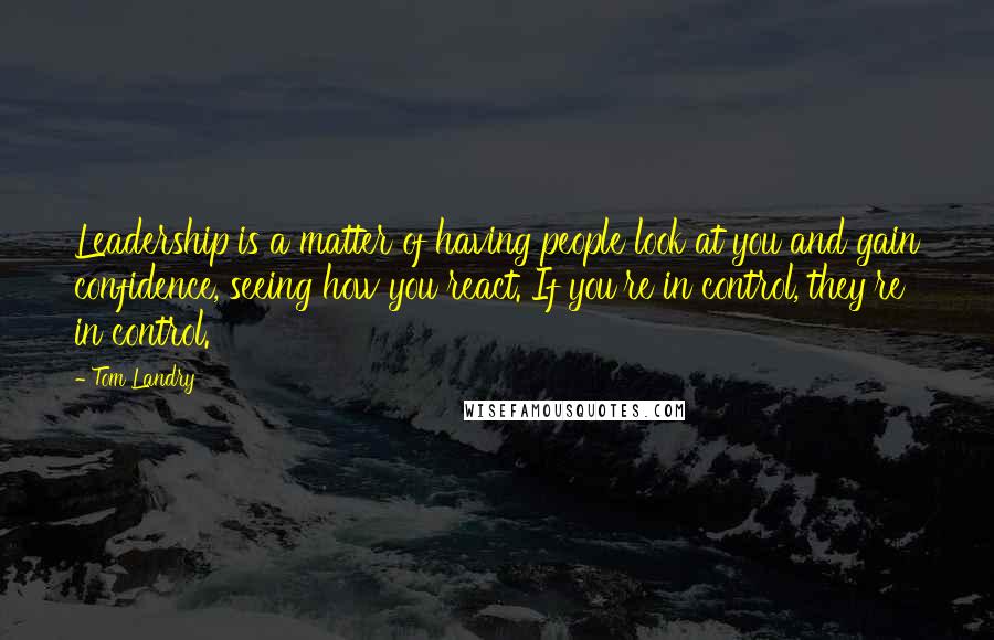 Tom Landry Quotes: Leadership is a matter of having people look at you and gain confidence, seeing how you react. If you're in control, they're in control.