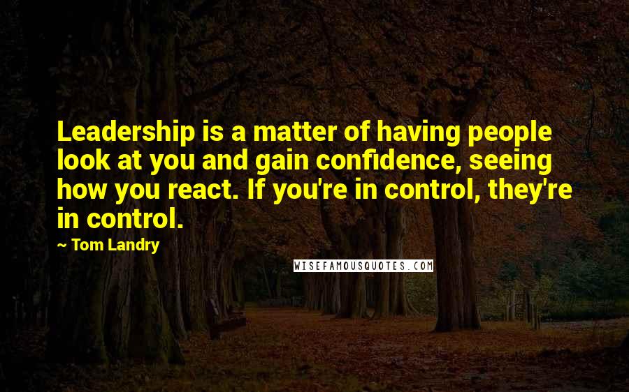 Tom Landry Quotes: Leadership is a matter of having people look at you and gain confidence, seeing how you react. If you're in control, they're in control.