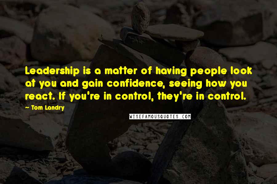 Tom Landry Quotes: Leadership is a matter of having people look at you and gain confidence, seeing how you react. If you're in control, they're in control.
