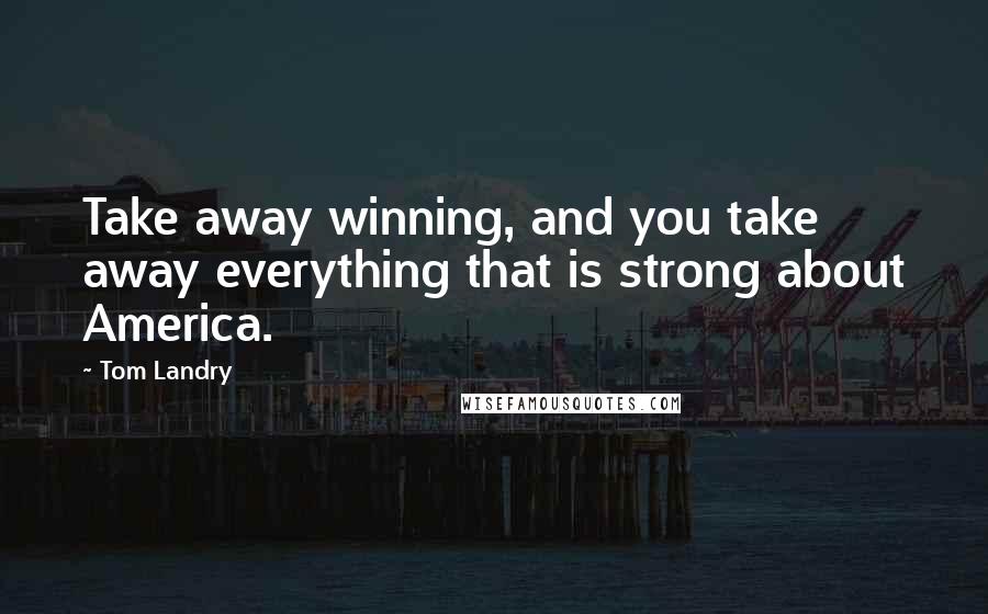 Tom Landry Quotes: Take away winning, and you take away everything that is strong about America.