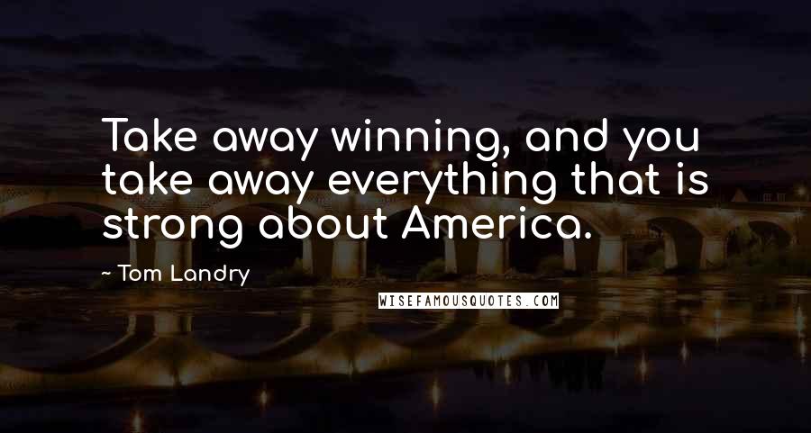 Tom Landry Quotes: Take away winning, and you take away everything that is strong about America.