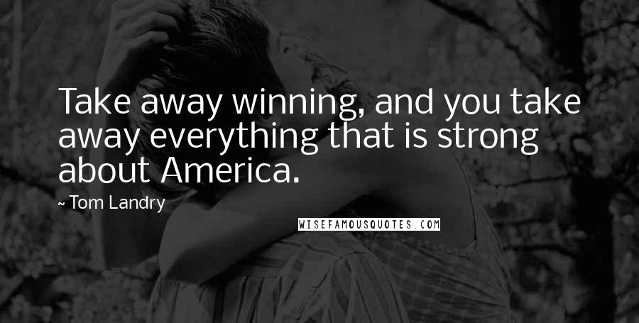 Tom Landry Quotes: Take away winning, and you take away everything that is strong about America.