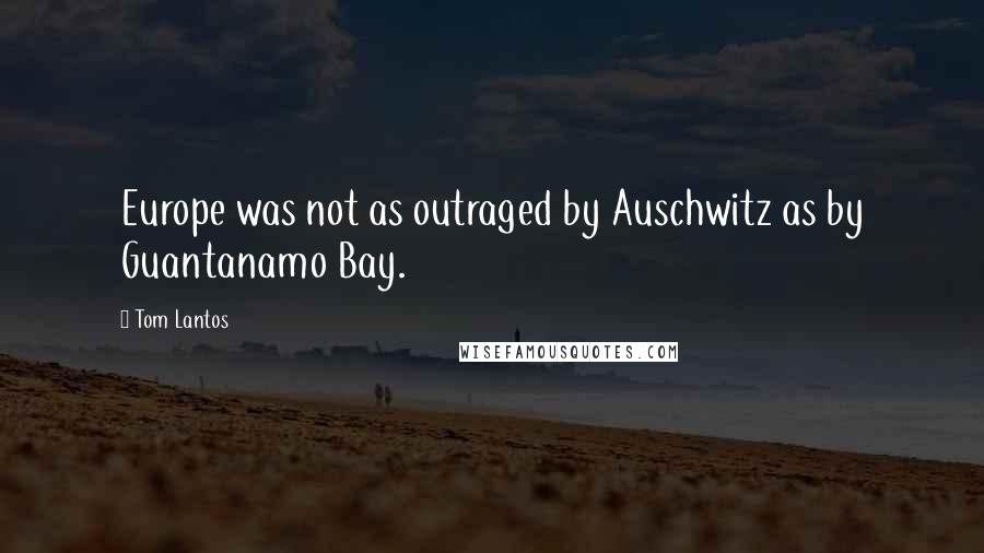 Tom Lantos Quotes: Europe was not as outraged by Auschwitz as by Guantanamo Bay.