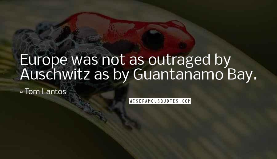 Tom Lantos Quotes: Europe was not as outraged by Auschwitz as by Guantanamo Bay.