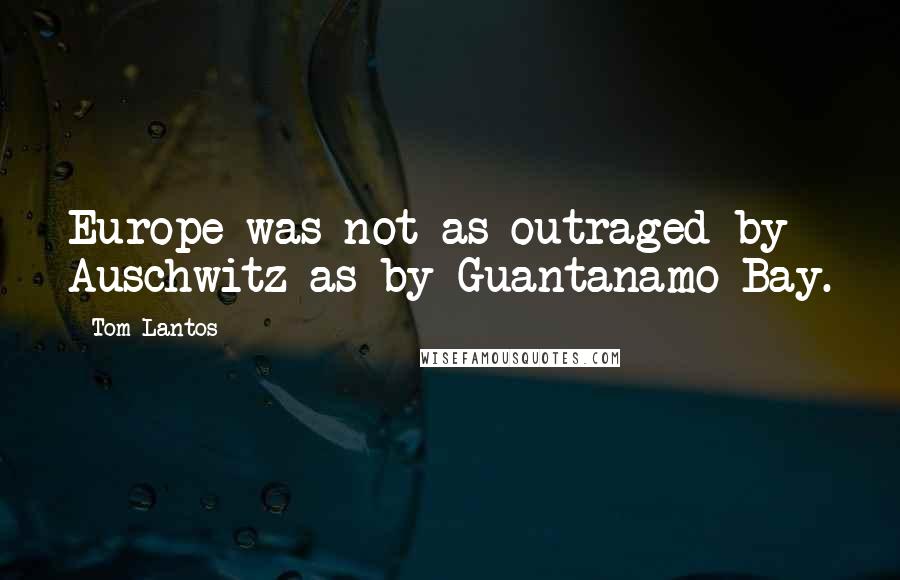 Tom Lantos Quotes: Europe was not as outraged by Auschwitz as by Guantanamo Bay.