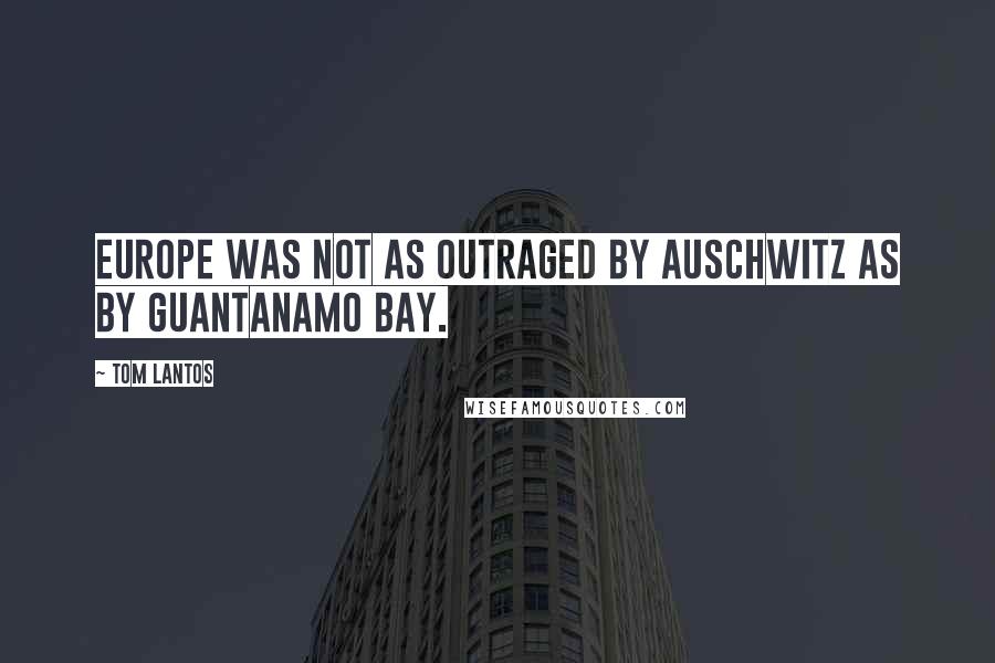 Tom Lantos Quotes: Europe was not as outraged by Auschwitz as by Guantanamo Bay.