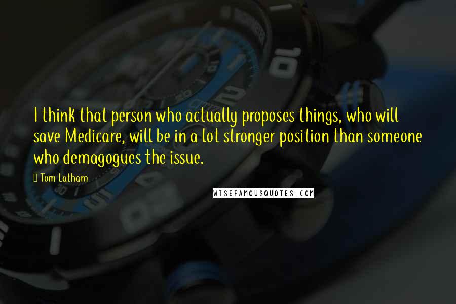 Tom Latham Quotes: I think that person who actually proposes things, who will save Medicare, will be in a lot stronger position than someone who demagogues the issue.