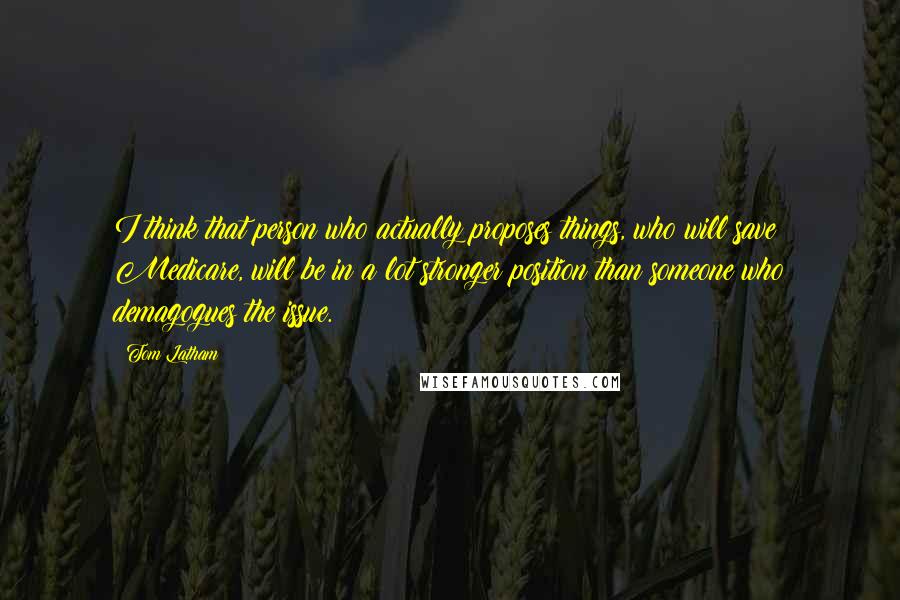 Tom Latham Quotes: I think that person who actually proposes things, who will save Medicare, will be in a lot stronger position than someone who demagogues the issue.
