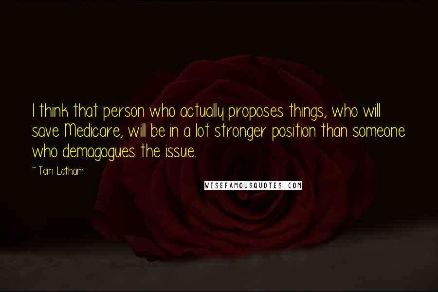 Tom Latham Quotes: I think that person who actually proposes things, who will save Medicare, will be in a lot stronger position than someone who demagogues the issue.