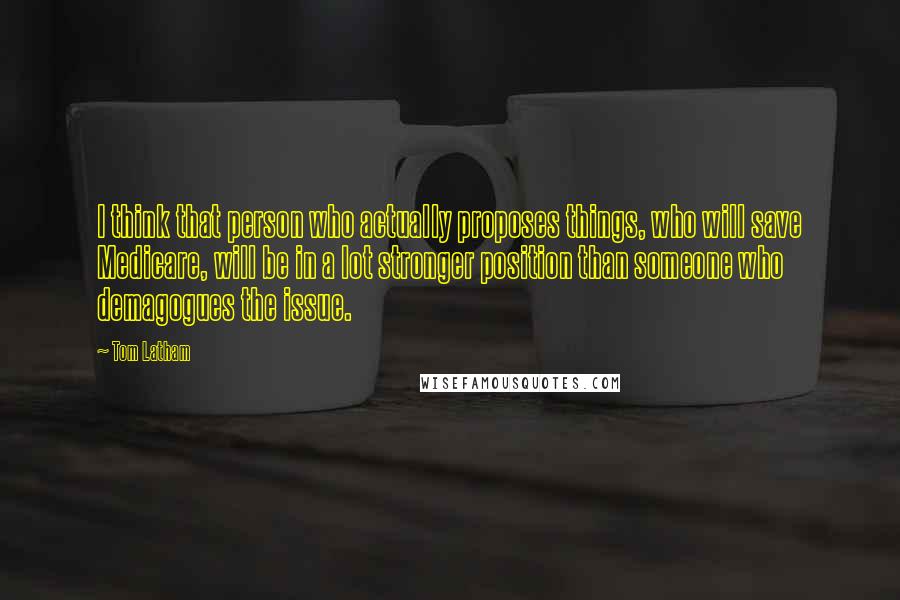 Tom Latham Quotes: I think that person who actually proposes things, who will save Medicare, will be in a lot stronger position than someone who demagogues the issue.