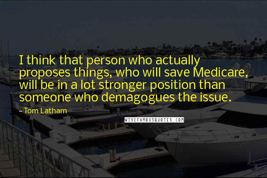Tom Latham Quotes: I think that person who actually proposes things, who will save Medicare, will be in a lot stronger position than someone who demagogues the issue.