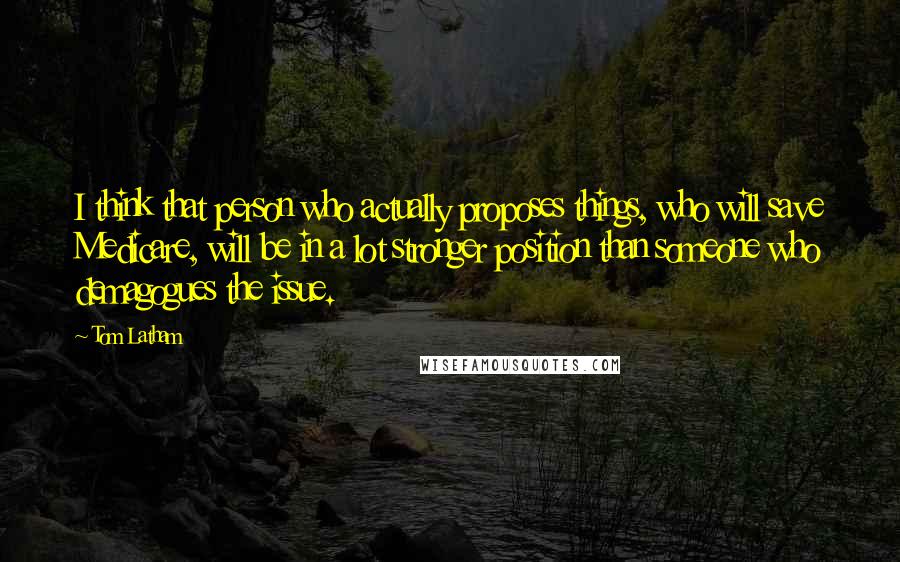 Tom Latham Quotes: I think that person who actually proposes things, who will save Medicare, will be in a lot stronger position than someone who demagogues the issue.