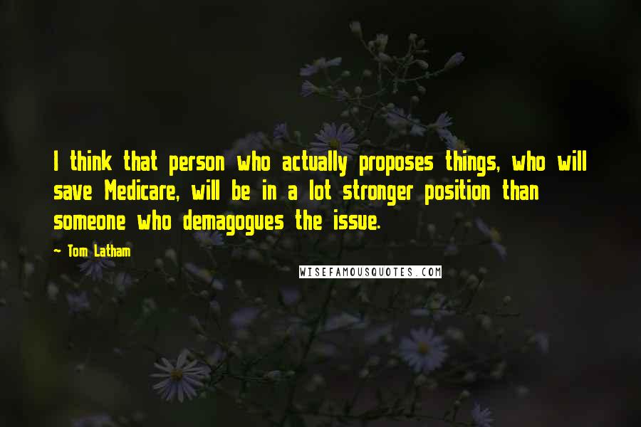Tom Latham Quotes: I think that person who actually proposes things, who will save Medicare, will be in a lot stronger position than someone who demagogues the issue.