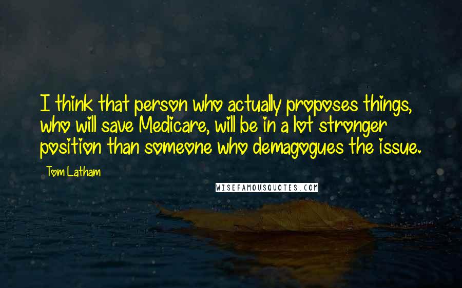 Tom Latham Quotes: I think that person who actually proposes things, who will save Medicare, will be in a lot stronger position than someone who demagogues the issue.