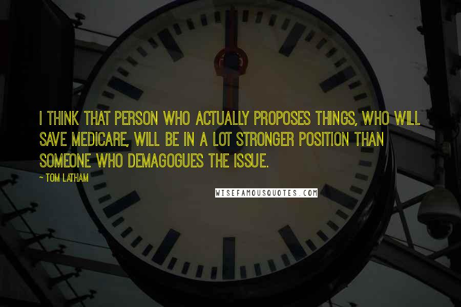 Tom Latham Quotes: I think that person who actually proposes things, who will save Medicare, will be in a lot stronger position than someone who demagogues the issue.