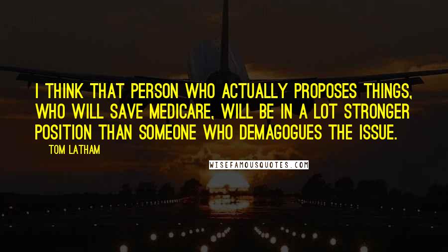 Tom Latham Quotes: I think that person who actually proposes things, who will save Medicare, will be in a lot stronger position than someone who demagogues the issue.