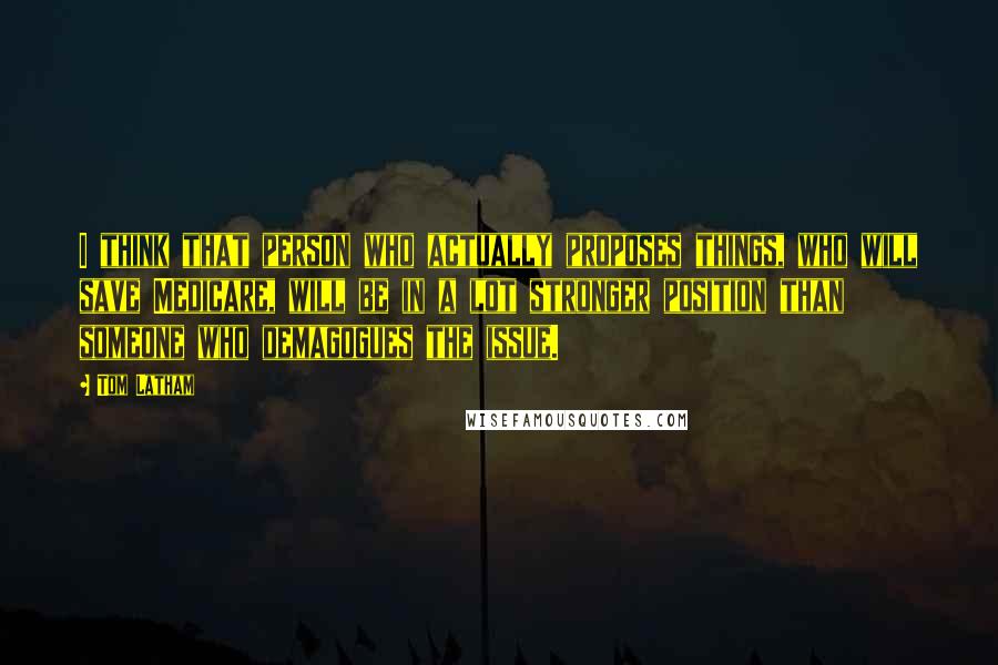 Tom Latham Quotes: I think that person who actually proposes things, who will save Medicare, will be in a lot stronger position than someone who demagogues the issue.