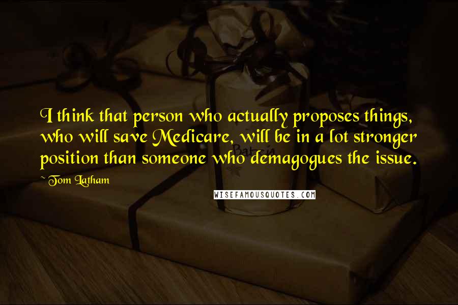 Tom Latham Quotes: I think that person who actually proposes things, who will save Medicare, will be in a lot stronger position than someone who demagogues the issue.